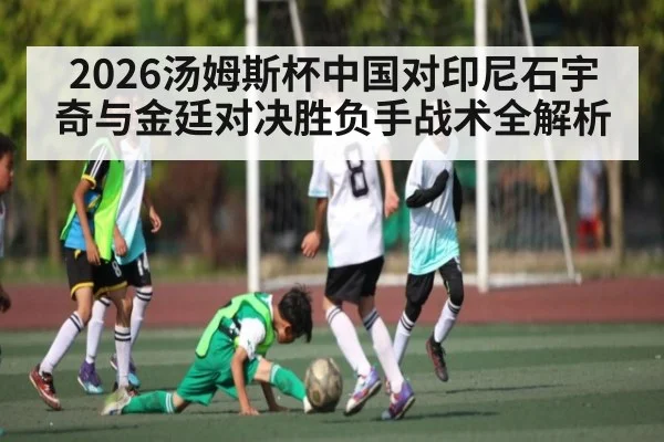 2026汤姆斯杯中国对印尼石宇奇与金廷对决胜负手战术全解析