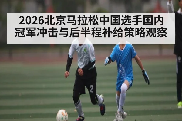 2026北京马拉松中国选手国内冠军冲击与后半程补给策略观察